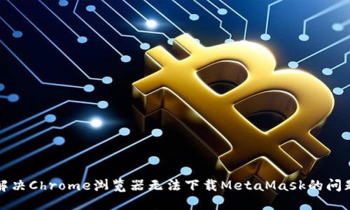 解决Chrome浏览器无法下载MetaMask的问题