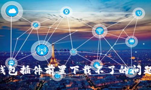 解决小狐钱包插件前置下载不了的问题：全面指南